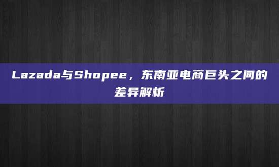 Lazada与Shopee，东南亚电商巨头之间的差异解析