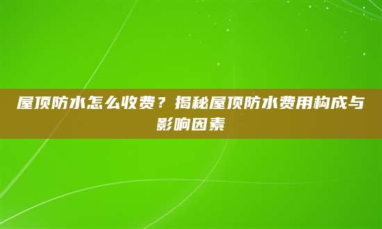 屋顶防水怎么收费？揭秘屋顶防水费用构成与影响因素