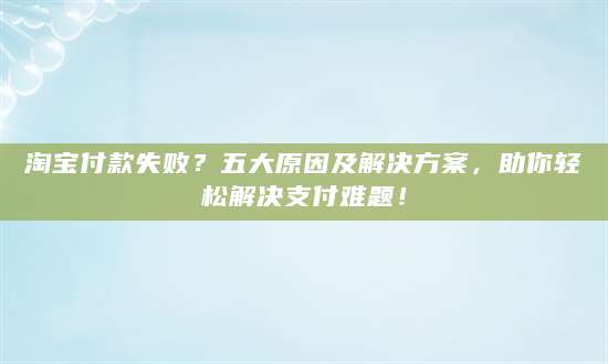 淘宝付款失败？五大原因及解决方案，助你轻松解决支付难题！