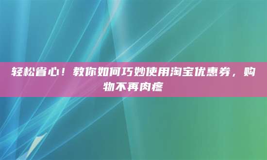 轻松省心！教你如何巧妙使用淘宝优惠券，购物不再肉疼