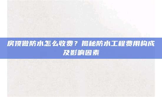 房顶做防水怎么收费？揭秘防水工程费用构成及影响因素