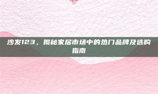 沙发123，揭秘家居市场中的热门品牌及选购指南