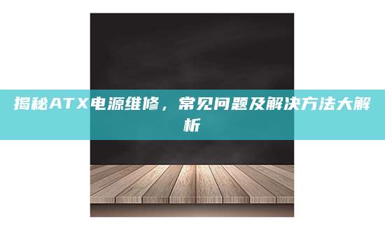 揭秘ATX电源维修，常见问题及解决方法大解析