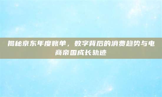 揭秘京东年度账单，数字背后的消费趋势与电商帝国成长轨迹