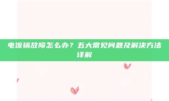 电饭锅故障怎么办？五大常见问题及解决方法详解