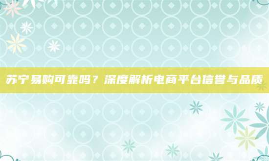 苏宁易购可靠吗？深度解析电商平台信誉与品质