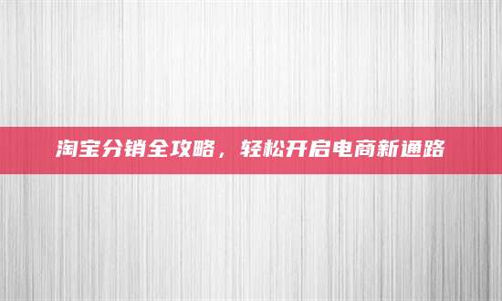 淘宝分销全攻略，轻松开启电商新通路