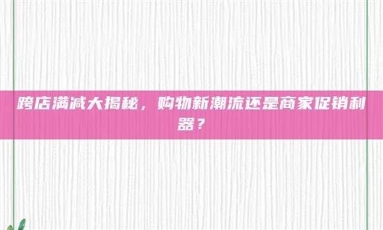 跨店满减大揭秘，购物新潮流还是商家促销利器？