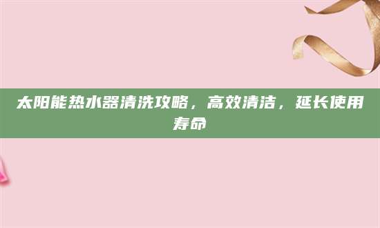 太阳能热水器清洗攻略，高效清洁，延长使用寿命