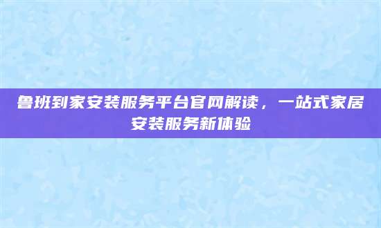 鲁班到家安装服务平台官网解读，一站式家居安装服务新体验