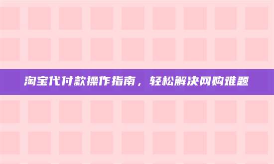 淘宝代付款操作指南，轻松解决网购难题