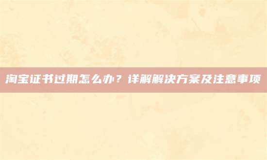 淘宝证书过期怎么办？详解解决方案及注意事项