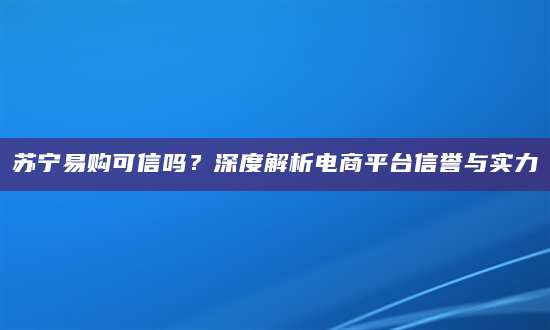 苏宁易购可信吗？深度解析电商平台信誉与实力